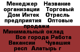 Менеджер › Название организации ­ Торговый Дом Интек › Отрасль предприятия ­ Оптовые продажи › Минимальный оклад ­ 15 000 - Все города Работа » Вакансии   . Чувашия респ.,Алатырь г.